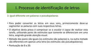 I. Processo de identificação de letras
2. Igual-diferente em palavras e pseudopalavras
• Para poder converter as letras em seus sons, primeiramente deve-se
segmentar as palavras com suas respectivas letras.
• O objetivo desta prova é comprovar se o escolar é capaz de realizar esta
tarefa, utilizando pares de estímulos que somente se diferenciam em uma
letra, exigindo grande atenção visual.
• Metade dos pares são iguais (os estímulos são palavras) e, na outra metade
são diferentes em apenas uma letra (os estímulos são pseudopalavras).
• Pontuação de 0 a 20.
 