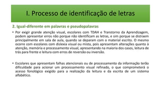 I. Processo de identificação de letras
2. Igual-diferente em palavras e pseudopalavras
• Por exigir grande atenção visual, escolares com TDAH e Transtorno da Aprendizagem,
podem apresentar erros não porque não identificam as letras, e sim porque se distraem
principalmente em sala de aula, quando se deparam com o material escrito. O mesmo
ocorre com escolares com dislexia visual ou mista, pois apresentam alterações quanto à
atenção, memória e processamento visual, apresentando na maioria dos casos, leitura de
trás para frente e leitura com erros de reversão ou inversão.
• Escolares que apresentam falhas atencionais ou de processamento da informação terão
dificuldade para acionar um processamento visual refinado, o que comprometerá o
acesso fonológico exigido para a realização da leitura e da escrita de um sistema
alfabético.
 