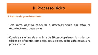 II. Processo léxico
5. Leitura de pseudopalavras
• Tem como objetivo comparar o desenvolvimento das rotas de
reconhecimento de palavras.
• Consiste na leitura de uma lista de 30 pseudopalavras formadas por
sílabas de diferentes complexidades silábicas, como apresentadas na
prova anterior.
 