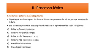 II. Processo léxico
6. Leitura de palavras e pseudopalavras
• Objetivo de analisar o grau de desenvolvimento que o escolar alcançou com as rotas de
leitura.
• São utilizadas palavras e pseudopalavras mescladas e pertencentes a seis categorias:
a) Palavras frequentes curtas
b) Palavras frequentes longas
c) Palavras não frequentes curtas
d) Palavras não frequentes longas
e) Pseudopalavras curtas
f) Pseudopalavras longas
 