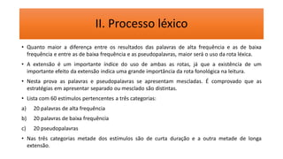 II. Processo léxico
• Quanto maior a diferença entre os resultados das palavras de alta frequência e as de baixa
frequência e entre as de baixa frequência e as pseudopalavras, maior será o uso da rota léxica.
• A extensão é um importante índice do uso de ambas as rotas, já que a existência de um
importante efeito da extensão indica uma grande importância da rota fonológica na leitura.
• Nesta prova as palavras e pseudopalavras se apresentam mescladas. É comprovado que as
estratégias em apresentar separado ou mesclado são distintas.
• Lista com 60 estímulos pertencentes a três categorias:
a) 20 palavras de alta frequência
b) 20 palavras de baixa frequência
c) 20 pseudopalavras
• Nas três categorias metade dos estímulos são de curta duração e a outra metade de longa
extensão.
 