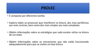 PROLEC
• É composto por diferentes tarefas
• Explora todos os processos que interferem na leitura, dos mais periféricos
aos mais centrais, bem como dos mais simples aos mais complexos
• Obtém informações sobre as estratégias que cada escolar utiliza na leitura
de um texto
• Obtém informações sobre os mecanismos que não estão funcionando
adequadamente para que se realize um boa leitura
 