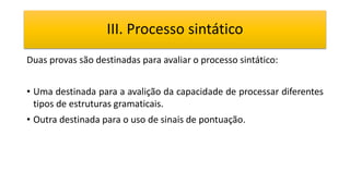 III. Processo sintático
Duas provas são destinadas para avaliar o processo sintático:
• Uma destinada para a avalição da capacidade de processar diferentes
tipos de estruturas gramaticais.
• Outra destinada para o uso de sinais de pontuação.
 