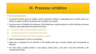 III. Processo sintático
7. Estruturas Gramaticais
• As palavras formam parte de orações, sendo necessário conhecer a capacidade que o escolar possui em
atribuir os papéis sintáticos às palavras que compõem uma oração.
• Essa prova tem a finalidade de comprovar a dificuldade que se pode produzir ao utilizar distintas estruturas
sintáticas, sedo explorados três tipos de estruturas:
a) voz ativa (“o gato está perseguindo o cachorro”)
b) voz passiva (“o cachorro é perseguido pelo gato”)
c) complemento focado (“ao cachorro o gato persegue”)
• Prova é composta por 15 itens e um exemplo.
• Cada item é composto de um desenho e três orações para que o escolar indique qual corresponde ao
desenho.
• Em cinco casos a oração correta é a voz passiva, outros cinco, a voz ativa e nos cinco restantes, a de
complemento focado.
 