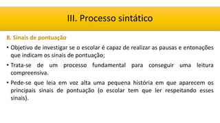 8. Sinais de pontuação
• Objetivo de investigar se o escolar é capaz de realizar as pausas e entonações
que indicam os sinais de pontuação;
• Trata-se de um processo fundamental para conseguir uma leitura
compreensiva.
• Pede-se que leia em voz alta uma pequena história em que aparecem os
principais sinais de pontuação (o escolar tem que ler respeitando esses
sinais).
III. Processo sintático
 