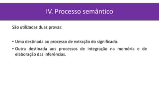 São utilizadas duas provas:
• Uma destinada ao processo de extração do significado.
• Outra destinada aos processos de integração na memória e de
elaboração das inferências.
IV. Processo semântico
 