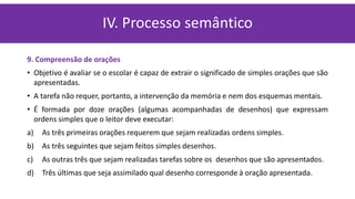 9. Compreensão de orações
• Objetivo é avaliar se o escolar é capaz de extrair o significado de simples orações que são
apresentadas.
• A tarefa não requer, portanto, a intervenção da memória e nem dos esquemas mentais.
• É formada por doze orações (algumas acompanhadas de desenhos) que expressam
ordens simples que o leitor deve executar:
a) As três primeiras orações requerem que sejam realizadas ordens simples.
b) As três seguintes que sejam feitos simples desenhos.
c) As outras três que sejam realizadas tarefas sobre os desenhos que são apresentados.
d) Três últimas que seja assimilado qual desenho corresponde à oração apresentada.
IV. Processo semântico
 