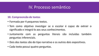 10. Compreensão de textos
• Formada por 4 pequenos textos.
• Tem como objetivo investigar se o escolar é capaz de extrair o
significado e integrá-lo aos seus conhecimentos.
• Juntamente com as perguntas literais são incluídas também
perguntas inferenciais.
• Dois dos textos são do tipo narrativo e os outros dois expositivos.
• Cada texto possui quatro perguntas.
IV. Processo semântico
 