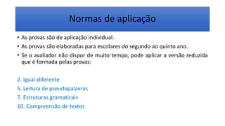 Normas de aplicação
• As provas são de aplicação individual.
• As provas são elaboradas para escolares do segundo ao quinto ano.
• Se o avaliador não dispor de muito tempo, pode aplicar a versão reduzida
que é formada pelas provas:
2. Igual-diferente
5. Leitura de pseudopalavras
7. Estruturas gramaticais
10. Compreensão de textos
 