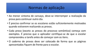 Normas de aplicação
• Ao menor sintoma de cansaço, deve-se interromper a realização da
prova para continuar outro dia.
• É preciso confirmar se os escolares estão suficientemente motivados
quando estiverem realizando as provas.
• Cada prova (exceto as provas do processo semântico) começa com
exemplos. É preciso que o aplicador certifique-se de que o escolar
compreendeu a tarefa antes de começar com os itens.
• O caderno de provas deve ser colocado de forma que as páginas
apresentadas fiquem de frente para o escolar.
 