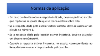 Normas de aplicação
• Em caso de dúvida sobre a resposta indicada, deve-se pedir ao escolar
que repita sua resposta até que se tenha certeza sobre esta.
• Se a resposta dada pelo escolar estiver correta, deve-se assinalar um
círculo no número 1.
• Se a resposta dada pelo escolar estiver incorreta, deve-se assinalar
um círculo no número 0.
• Quando a resposta estiver incorreta, no espaço correspondente ao
item, deve-se anotar a resposta dada pelo escolar.
 