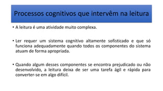 Processos cognitivos que intervêm na leitura
• A leitura é uma atividade muito complexa.
• Ler requer um sistema cognitivo altamente sofisticado e que só
funciona adequadamente quando todos os componentes do sistema
atuam de forma apropriada.
• Quando algum desses componentes se encontra prejudicado ou não
desenvolvido, a leitura deixa de ser uma tarefa ágil e rápida para
converter-se em algo difícil.
 