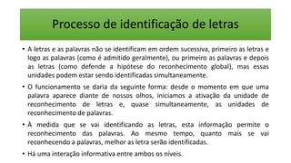 Processo de identificação de letras
• A letras e as palavras não se identificam em ordem sucessiva, primeiro as letras e
logo as palavras (como é admitido geralmente), ou primeiro as palavras e depois
as letras (como defende a hipótese do reconhecimento global), mas essas
unidades podem estar sendo identificadas simultaneamente.
• O funcionamento se daria da seguinte forma: desde o momento em que uma
palavra aparece diante de nossos olhos, iniciamos a ativação da unidade de
reconhecimento de letras e, quase simultaneamente, as unidades de
reconhecimento de palavras.
• À medida que se vai identificando as letras, esta informação permite o
reconhecimento das palavras. Ao mesmo tempo, quanto mais se vai
reconhecendo a palavras, melhor as letra serão identificadas.
• Há uma interação informativa entre ambos os níveis.
 