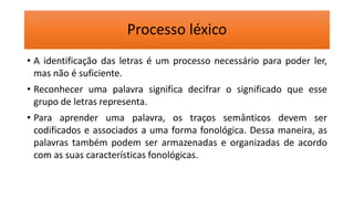 Processo léxico
• A identificação das letras é um processo necessário para poder ler,
mas não é suficiente.
• Reconhecer uma palavra significa decifrar o significado que esse
grupo de letras representa.
• Para aprender uma palavra, os traços semânticos devem ser
codificados e associados a uma forma fonológica. Dessa maneira, as
palavras também podem ser armazenadas e organizadas de acordo
com as suas características fonológicas.
 