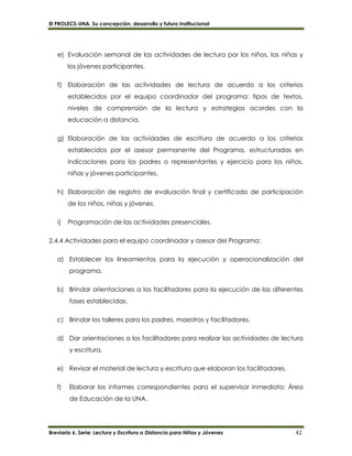 El PROLECS-UNA. Su concepción, desarrollo y futuro institucional
Breviario 6. Serie: Lectura y Escritura a Distancia para Niños y Jóvenes 42
e) Evaluación semanal de las actividades de lectura por los niños, las niñas y
los jóvenes participantes.
f) Elaboración de las actividades de lectura de acuerdo a los criterios
establecidos por el equipo coordinador del programa: tipos de textos,
niveles de comprensión de la lectura y estrategias acordes con la
educación a distancia.
g) Elaboración de las actividades de escritura de acuerdo a los criterios
establecidos por el asesor permanente del Programa, estructuradas en
indicaciones para los padres o representantes y ejercicio para los niños,
niñas y jóvenes participantes.
h) Elaboración de registro de evaluación final y certificado de participación
de los niños, niñas y jóvenes.
i) Programación de las actividades presenciales.
2.4.4 Actividades para el equipo coordinador y asesor del Programa:
a) Establecer los lineamientos para la ejecución y operacionalización del
programa.
b) Brindar orientaciones a los facilitadores para la ejecución de las diferentes
fases establecidas.
c) Brindar los talleres para los padres, maestros y facilitadores.
d) Dar orientaciones a los facilitadores para realizar las actividades de lectura
y escritura.
e) Revisar el material de lectura y escritura que elaboran los facilitadores.
f) Elaborar los informes correspondientes para el supervisor inmediato: Área
de Educación de la UNA.
 