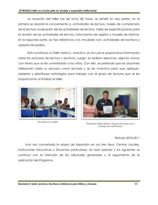El PROLECS-UNA va a la Escuela: Su anclaje y expansión institucional
Breviario 4. Serie: Lectura y Escritura a Distancia para Niños y Jóvenes 45
Profesoras María Martín y Neudys de Rada en la
entrega de certificados
Docentes en el taller
La duración del taller fue de ocho (8) horas, se dividió en dos partes, en la
primera se abordó lo concerniente a: actividades de lectura, niveles de comprensión
de la lectura, evaluación de las actividades de lectura, tabla de especificaciones para
la revisión de las actividades de lectura, instrumentos de registro y modelo de informe.
En la segunda parte, se hizo referencia a lo vinculado con: actividades de escritura y
asesoría de padres.
Este constituye un taller teórico – práctico, en el cual se proporciona información
sobre los procesos de lectura y escritura. Luego, se realizan ejercicios, algunos incluso
con textos que se les suministrarán a los niños. Con ello, se pretende que los docentes
reflexionen sobre su proceso como lectores y se les incentiva para que apliquen,
adapten y planifiquen estrategias para trabajar con el grupo de lecturas que se les
proporcionan al finalizar el taller.
Período 2010-2011
Una vez concretada la etapa de Expansión en sus tres tipos: Centros Locales,
Instituciones Educativas y Docentes particulares, en este período y los siguientes se
continúa con la atención de las solicitudes generadas y al seguimiento de la
aplicación del Programa.
 