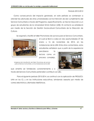 El PROLECS-UNA va a la Escuela: Su anclaje y expansión institucional
Breviario 4. Serie: Lectura y Escritura a Distancia para Niños y Jóvenes 47
Imágenes de la facilitación del Taller: Promotores de Lectura
para el Servicio Comunitario, en las instalaciones de la USB
Período 2012-2013
Como consecuencia del impacto generado, en este período se comienzan a
atender las solicitudes de otras universidades con la intención de dar cumplimiento del
Servicio Comunitario a través del Programa, específicamente, se hizo la inducción a un
grupo de estudiantes de la Universidad Simón Bolívar (USB). El contacto se estableció
por medio de la Sección de Gestión Sociocultural Comunitaria de la Dirección de
Cultura.
Se organizó y facilitó el taller Promotores de Lectura para el Servicio Comunitario,
el cual se llevó a cabo en dos oportunidades 27 de
enero y 16 de noviembre de 2012, en las
instalaciones de la USB. Entre otros comentarios, estos
estudiantes señalaron que a partir de la experiencia
percibieron la
lectura como un
proceso complejo,
que amerita ser fortalecido constantemente y a
través del Servicio Comunitario pretendían contribuir con ello.
Para el siguiente período 2013-2014, se continuó con la aplicación de PROLECS-
UNA en los CL y en las instituciones educativas, brindando asesoría por medio de
correo electrónico y llamadas telefónicas.
 