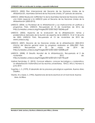 El PROLECS-UNA va a la Escuela: Su anclaje y expansión institucional
Breviario 4. Serie: Lectura y Escritura a Distancia para Niños y Jóvenes 54
UNESCO, (2002) Plan Internacional del Decenio de las Naciones Unidas de la
Alfabetización, Asamblea General de las Naciones Unidas, 57º periodo de sesiones.
UNESCO, (2002) Resolución A/RES/56/116 de la Asamblea General de Naciones Unidas,
una misión especial a la UNESCO para el Decenio de las Naciones Unidas de la
Alfabetización (2003-2012).
UNESCO, (2004). La Pluralidad de la Alfabetización y sus implicaciones en políticas y
programas. Paris: UNESCO. Recuperado el 15 de noviembre de 2015, de
http://unesdoc.unesco.org/images/0013/001362/136246s.pdf
UNESCO, (2005). Aspectos de la evaluación de la alfabetización: temas y
problemáticas derivados de la reunión de expertos de la UNESCO, 10 al 12 de junio
de 2003. UNESCO: París. Recuperado el 13 de noviembre de 2015 de:
www.unesco.org
UNESCO, (2007). Decenio de las Naciones Unidas de la alfabetización 2003-2012:
informe del director general sobre los progresos realizados en 2006-2007. Paris:
UNESCO. Recuperado el 20 de marzo de 2014 de:
http://unesdoc.unesco.org/images/0015/001520/152008s.pdf
UNESCO, (2008). El Desafío Mundial de la Alfabetización. Recuperado el 2 de
noviembre de 2015 de:
http://unesdoc.unesco.org/images/0016/001631/163170s.pdf
Valdivé Fernández, C. (2010). Conocer reflexivo, conocer tecnológico y matemático.
La alfabetización matemática en los recintos universitarios. TEACS, Año 2, Número 4,
junio 2010
Vygotsky, L. S. (1979). El desarrollo de los procesos psicológicos superiores. Buenos Aires:
Grijalbo.
Vieytes, M y López, S. (1992). Experiencias de lecto-escritura en el nivel inicial. Buenos
Aires: Actilibro
 