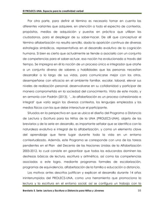 El PROLECS-UNA. Espacio para la creatividad verbal
Breviario 5. Serie: Lectura y Escritura a Distancia para Niños y Jóvenes 10
Por otra parte, para definir el término es necesario tomar en cuenta las
diferentes variantes que adquiere, en atención a todo el espectro de contextos,
propósitos, medios de adquisición y puestas en práctica que utilizan los
ciudadanos, para el desplegar de su saber-hacer. De allí que conceptuar el
término alfabetización no resulta sencillo, dada la aparición continua de diversas
estrategias simbólicas, representativas en el desarrollo evolutivo de la cognición
humana. Si bien es cierto que actualmente se tiende a asociarlo con un conjunto
de competencias para el saber-actuar, esa noción ha evolucionado a través del
tiempo. Se impregna en él la noción de un proceso único e integrador que atañe
a un conjunto diverso de saberes y habilidades que las personas necesitan
desarrollar a lo largo de sus vidas, para comunicarse mejor con los otros,
desempeñarse con eficacia en el ambiente familiar, escolar, laboral, elevar sus
niveles de realización personal, desenvolverse en su cotidianidad y participar de
manera comprometida en la sociedad del conocimiento. Vista de este modo, y
en armonía con Padrón (2013), ‘…la alfabetización es un proceso cohesionado e
integral’ que varía según los diversos contextos, los lenguajes empleados y los
medios físicos con los que debe interactuar el participante.
Situados en la perspectiva en que se ubica el diseño del Programa a Distancia
de Lectura y Escritura para los Niños de la UNA (PROLECS-UNA), objeto de los
breviarios y de la serie en desarrollo, es importante señalar que se identifica con la
naturaleza evolutiva e integral de la alfabetización, y como un elemento clave
del aprendizaje que tiene lugar durante toda la vida en un entorno
contextualizado. Además, este Programa se corresponde con una de las tareas
pendientes en el Plan del Decenio de las Naciones Unidas de la Alfabetización
2003-2012, la cual consiste en garantizar que todos los educandos dominen las
destrezas básicas de lectura, escritura y aritmética, así como las competencias
asociadas a este logro, mediante programas formales de escolarización,
programas de equivalencia, alfabetización de la familia o educación a distancia.
Los motivos antes descritos justifican y explican el desarrollo durante 14 años
ininterrumpidos del PROLECS-UNA, como una herramienta que promociona la
lectura y la escritura en el entorno social; así se configura un trabajo con la
 