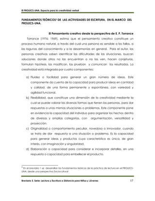 El PROLECS-UNA. Espacio para la creatividad verbal
Breviario 5. Serie: Lectura y Escritura a Distancia para Niños y Jóvenes 17
FUNDAMENTOS TEÓRICOS3 DE LAS ACTIVIDADES DE ESCRITURA, EN EL MARCO DEL
PROLECS-UNA.
El Pensamiento creativo desde la perspectiva de E. P. Torrance
Torrance (1976; 1969), estima que el pensamiento creativo constituye un
proceso humano natural, a través del cual una persona es sensible a los fallos, a
las lagunas del conocimiento y a la desarmonías en general. Para el autor, las
personas creativas saben identificar las dificultades de las situaciones, buscan
soluciones donde otros no las encuentran o no las ven, hacen conjeturas,
formulan hipótesis, las modifican, las prueban y comunican los resultados. La
creatividad está integrada por cuatro componentes:
a) Fluidez o facilidad para generar un gran número de ideas. Este
componente da cuenta de la capacidad para producir ideas en cantidad
y calidad, de una forma permanente y espontánea, con variedad y
agilidad funcional.
b) Flexibilidad, que constituye una dimensión de la creatividad mediante la
cual se puede valorar las diversas formas que tienen las personas, para dar
respuestas a unas mismas situaciones o problemas. Este componente pone
en evidencia la capacidad del individuo para organizar los hechos dentro
de diversas y amplias categorías, con argumentación, versatilidad y
proyección.
c) Originalidad o comportamiento peculiar, novedoso o innovador, cuando
se trata de dar respuesta a una situación o problema. Es la capacidad
para generar ideas y productos cuya característica es única, de gran
interés, con imaginación y singularidad.
d) Elaboración o capacidad para considerar e incorporar detalles, en una
respuesta o capacidad para embellecer el producto.
3
En el breviario 1 se desarrollan los fundamentos teóricos de la práctica de lectura en el PROLECS-
UNA, desde una perspectiva Sociocultural
 