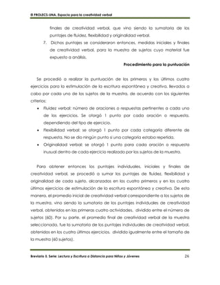 El PROLECS-UNA. Espacio para la creatividad verbal
Breviario 5. Serie: Lectura y Escritura a Distancia para Niños y Jóvenes 26
finales de creatividad verbal, que vino siendo la sumatoria de los
puntajes de fluidez, flexibilidad y originalidad verbal.
7. Dichos puntajes se consideraron entonces, medidas iniciales y finales
de creatividad verbal, para la muestra de sujetos cuyo material fue
expuesto a análisis.
Procedimiento para la puntuación
Se procedió a realizar la puntuación de los primeros y los últimos cuatro
ejercicios para la estimulación de la escritura espontánea y creativa, llevados a
cabo por cada uno de los sujetos de la muestra, de acuerdo con los siguientes
criterios:
 Fluidez verbal: número de oraciones o respuestas pertinentes a cada uno
de los ejercicios. Se otorgó 1 punto por cada oración o respuesta,
dependiendo del tipo de ejercicio.
 Flexibilidad verbal: se otorgó 1 punto por cada categoría diferente de
respuesta. No se dio ningún punto si una categoría estaba repetida.
 Originalidad verbal: se otorgó 1 punto para cada oración o respuesta
inusual dentro de cada ejercicio realizado por los sujetos de la muestra.
Para obtener entonces los puntajes individuales, iniciales y finales de
creatividad verbal, se procedió a sumar los puntajes de fluidez, flexibilidad y
originalidad de cada sujeto, alcanzados en los cuatro primeros y en los cuatro
últimos ejercicios de estimulación de la escritura espontánea y creativa. De esta
manera, el promedio inicial de creatividad verbal correspondiente a los sujetos de
la muestra, vino siendo la sumatoria de los puntajes individuales de creatividad
verbal, obtenidos en las primeras cuatro actividades, dividido entre el número de
sujetos (60). Por su parte, el promedio final de creatividad verbal de la muestra
seleccionada, fue la sumatoria de los puntajes individuales de creatividad verbal,
obtenidos en los cuatro últimos ejercicios, dividido igualmente entre el tamaño de
la muestra (60 sujetos).
 