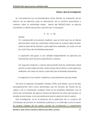El PROLECS-UNA. Espacio para la creatividad verbal
Breviario 5. Serie: Lectura y Escritura a Distancia para Niños y Jóvenes 27
Diseño y tipo de investigación
En concordancia con el procedimiento antes descrito, la evaluación de los
efectos de los ejercicios para la estimulación de la escritura espontánea y
creativa, sobre la creatividad verbal, dentro del PROLECS-UNA, se efectuó
asumiendo un diseño de pre-test y post-test de un solo grupo:
R O1 X O2
Donde:
O1: correspondió a la primera medición, que en este caso fue el cálculo
del promedio inicial de creatividad verbal para la muestra seleccionada,
sobre la base de los primeros cuatro ejercicios realizados, de cada uno de
los cuatro tipos de actividades propuestas.
X: exposición del grupo a una variable independiente: los ejercicios de
estimulación de la escritura espontánea y creativa.
O2: segunda medición o cálculo del promedio final de creatividad verbal
para la muestra seleccionada, sobre la base de los últimos cuatro ejercicios
realizados, de cada uno de los cuatro tipos de actividades propuestas.
R: asignación a la muestra, mediante un procedimiento de azar simple.
Tal como lo expresan Campbell y Stanley (1970), este diseño, que es de tipo
pre-experimental, tiene como desventajas que los factores de historia de los
sujetos y de su maduración, pudiesen influir en los resultados obtenidos. Con el
ánimo de contrarrestar de alguna manera la influencia de estos dos factores, se
empleó el azar simple, como procedimiento para la selección de la muestra.
Esta investigación, al ser el producto de la aplicación de un conjunto de
actividades de escritura, en ambientes auténticos y no artificiales como lo fueron
los propios hogares de los sujetos, puede ser considerada un experimento
 