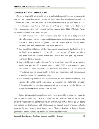 El PROLECS-UNA. Espacio para la creatividad verbal
Breviario 5. Serie: Lectura y Escritura a Distancia para Niños y Jóvenes 35
CONCLUSIONES Y RECOMENDACIONES
Como se expresó inicialmente en el aparte de los resultados, se evaluaron los
efectos que, sobre la creatividad verbal, tiene la realización de un conjunto de
actividades para la estimulación de la escritura creativa y espontánea, en una
muestra de sujetos que han participado en el Programa de Lectura y Escritura a
Distancia para los niños de la Universidad Nacional Abierta (PROLECS-UNA). De los
resultados obtenidos, se concluye que:
1. Las actividades antes referidas, realzan el potencial creativo de tipo verbal,
de tal manera que las capacidades para estar sensible a lo desconocido,
formular ideas y crear imágenes, para expresarse por escrito, se vieron
acentuadas e incrementadas con estos ejercicios.
2. Los ejercicios realizados por los niños, generan aumentos significativos en la
aptitud para producir, por escrito, un mayor número de ideas,
pertenecientes a dominios diferentes y caracterizadas por alejarse de lo
común y de lo evidente.
3. Las actividades para la estimulación de la escritura espontánea y creativa,
realizadas por los niños, en el marco del PROLECS-UNA, sirvieron como
mecanismos para desinhibir los factores primarios de la creatividad,
vinculados con la imaginación o fase de inspiración del pensamiento
creativo verbal de los participantes.
4. Se concluye igualmente que a través de las actividades realizadas, este
grupo de niños logró contactar y expresar su potencial creador,
internalizando los permisos para combinar, mezclar y asociar ideas que
luego fueron expresadas de forma escrita.
Sobre la base de los resultados, sería recomendable evaluar de nuevo los
efectos de la realización de las actividades de estimulación de la escritura
creativa y espontánea, contempladas en el PROLECS-UNA, a través de un diseño
que supere las limitaciones del diseño que se empleó en el presente estudio.
Igualmente, sería conveniente hacer un análisis cualitativo de los contenidos
generados por los sujetos, a partir de los ejercicios propuestos.
 