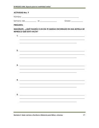 El PROLECS-UNA. Espacio para la creatividad verbal
Breviario 5. Serie: Lectura y Escritura a Distancia para Niños y Jóvenes 47
ACTIVIDAD Nro. 9
Nombre: ________________________________________________________________
Semana: del_____________ al ___________________ Grado: _____________
PREGUNTA:
IMAGÍNATE....¿QUÉ PASARÍA SI UN DÍA TE QUEDAS ENCERRADO EN UNA BOTELLA DE
REFRESCO QUE ESTÁ VACÍA?
1. _________________________________________________________________________
_________________________________________________________________________
________________________________________________________________
2. _________________________________________________________________________
_________________________________________________________________________
________________________________________________________________
3. _________________________________________________________________________
_________________________________________________________________________
________________________________________________________________
4. _________________________________________________________________________
_________________________________________________________________________
________________________________________________________________
5. _________________________________________________________________________
_________________________________________________________________________
________________________________________________________________
 