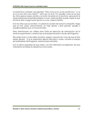 El PROLECS-UNA. Espacio para la creatividad verbal
Breviario 5. Serie: Lectura y Escritura a Distancia para Niños y Jóvenes 52
sin importar la cantidad (por ejemplo: “Pero como se te ocurre escribir eso;” ”¿ no
se te ocurre otra cosa mejor?”; “pero eso no sirve”) En aquellos casos en los que
los niños apenas sepan escribir o se están iniciando en la escritura, aproveche la
oportunidad para enseñarle palabras nuevas. Usted también puede copiar lo que
el niño le dice y luego hacer que él, a su vez, copie la historia.
Con los niños que ya escriben, no pierda la ocasión de revisar la ortografía. Haga
que el niño copie correctamente, en hoja aparte y letra grande, aquella o
aquellas palabras que no ha escrito bien.
Estas orientaciones son válidas para todos los ejercicios de estimulación de la
escritura espontánea y creativa que se le proporcionarán a través del Programa.
Recuerde tener a mano lápiz, borrador, papel y creyones (en caso de que el niño
desee dibujar). Si se le presentara alguna dificultad o duda, consulte al equipo
de facilitadores del Programa, estamos para orientarlo.
Con la plena seguridad de que Usted. y el niño disfrutarán la realización de esta
interesante actividad, le deseamos mucho éxito.
 