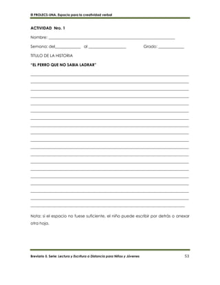 El PROLECS-UNA. Espacio para la creatividad verbal
Breviario 5. Serie: Lectura y Escritura a Distancia para Niños y Jóvenes 53
ACTIVIDAD Nro. 1
Nombre: ________________________________________________________________
Semana: del_____________ al ___________________ Grado: _____________
TITULO DE LA HISTORIA
“EL PERRO QUE NO SABIA LADRAR”
________________________________________________________________________________
________________________________________________________________________________
________________________________________________________________________________
________________________________________________________________________________
________________________________________________________________________________
________________________________________________________________________________
________________________________________________________________________________
________________________________________________________________________________
________________________________________________________________________________
________________________________________________________________________________
________________________________________________________________________________
________________________________________________________________________________
________________________________________________________________________________
________________________________________________________________________________
________________________________________________________________________________
________________________________________________________________________________
________________________________________________________________________________
________________________________________________________________________________
______________________________________________________________________________
Nota: si el espacio no fuese suficiente, el niño puede escribir por detrás o anexar
otra hoja.
 