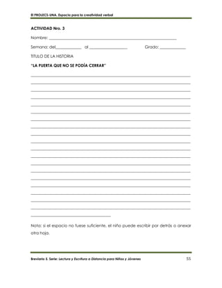 El PROLECS-UNA. Espacio para la creatividad verbal
Breviario 5. Serie: Lectura y Escritura a Distancia para Niños y Jóvenes 55
ACTIVIDAD Nro. 3
Nombre: ________________________________________________________________
Semana: del_____________ al ___________________ Grado: _____________
TITULO DE LA HISTORIA
“LA PUERTA QUE NO SE PODÍA CERRAR”
________________________________________________________________________________
________________________________________________________________________________
________________________________________________________________________________
________________________________________________________________________________
________________________________________________________________________________
________________________________________________________________________________
________________________________________________________________________________
________________________________________________________________________________
________________________________________________________________________________
________________________________________________________________________________
________________________________________________________________________________
________________________________________________________________________________
________________________________________________________________________________
________________________________________________________________________________
________________________________________________________________________________
________________________________________________________________________________
________________________________________________________________________________
________________________________________________________________________________
________________________________________________________________________________
________________________________________
Nota: si el espacio no fuese suficiente, el niño puede escribir por detrás o anexar
otra hoja.
 