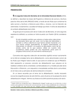 El PROLECS-UNA. Espacio para la creatividad verbal
Breviario 5. Serie: Lectura y Escritura a Distancia para Niños y Jóvenes 6
PRESENTACIÓN
En la segunda Colección Breviarios de la Universidad Nacional Abierta (UNA),
se definen y describen las bases del Programa a Distancia de Lectura y Escritura
para los niños de la UNA (PROLECS-UNA), a través de seis títulos que conforman la
serie Lectura y Escritura a Distancia para Niños y Jóvenes, con la intención de
sistematizar, fundamentar y socializar el trabajo que tiene 14 años de desarrollo en
el contexto alfabetizador de la UNA.
Al igual que en la producción de la I Colección de Breviarios, en esta segunda
experiencia editorial, sus autores en total acuerdo con Padrón (2014) consideran
que
El más inmediato sentido que subyace a todas estas colecciones
de breviarios tiene que ver, pues, con la idea de sistematizar y
someter a crítica colectiva lo que hemos estado haciendo y lo
que hemos estado aprendiendo. El registro sistematizado, el
intercambio, la difusión y la puesta al descubierto tanto de los
errores como de lo que parece válido en nuestra vida
académica diaria podría ser una importante clave para el
progreso institucional y el crecimiento individual (p.9).
Concretar esta segunda colección de breviarios significó revisar nuevamente
en la UNA el complejo tema de la alfabetización, como denominador común de
los títulos que integran toda la serie, lo que pone en evidencia que el PROLECS-
UNA representa un proceso concreto de alfabetización que subyace en la
realidad cotidiana de la universidad, contextualizado en su modelo peculiar de la
Educación a Distancia, y en respuesta a necesidades sentidas de la comunidad,
en el marco de sus principios de democratización e inclusión.
En un breve recorrido por el tema de la alfabetización, resulta necesario
evocar las resignificaciones de este término, para situarnos en la perspectiva de la
alfabetización integral1, término acuñado en la UNA durante la producción de la
1
Padrón (2013) en el descifrar de la “Alfabetización Integral” revela que no se trata de un único
camino para gestionar la interacción comunicacional, sino de varias posibilidades de combinación
(…) De acuerdo con este autor eso de “integral” remite a interrelaciones y cruces, a redes
 