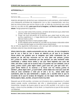 El PROLECS-UNA. Espacio para la creatividad verbal
Breviario 5. Serie: Lectura y Escritura a Distancia para Niños y Jóvenes 63
ACTIVIDAD Nro. 4
Nombre: ________________________________________________________________
Semana: del_____________ al ___________________ Grado: _____________
Además del ejercicio de lectura que corresponde a esta semana, usted realizará
una interesante actividad de imaginación con su hijo o representado. Lea muy
bien las instrucciones que acá le vamos a dar, se trata de una lectura que usted
hará en voz alta al niño, para que él se la imagine y al final la escriba como él
desee. Tenga presente lo siguiente:
1. Lea muy bien estas instrucciones y el texto de la lectura que usted hará
al niño, antes de comenzar la actividad
2. Cada vez que encuentre en la lectura que usted hará al niño unos
puntos suspensivos (....), haga silencio por cuatro segundos. Cuente en
silencio hasta cuatro.
3. Asegúrese de tener a mano papel y lápiz
4. El niño deberá estar sentado en una silla con los brazos colocados sobre
la mesa donde luego va a escribir lo que usted le leyó.
De al niño las siguientes instrucciones, una vez que esté sentado con los brazos
estirados sobre la mesa donde luego escribirá:
Ahora cierra tus ojos....respira suavemente una vez...otra vez....te vas a imaginar lo
que te voy a leer...lo vas a hacer en silencio...yo sé que tu lo puedes
hacer...ahora me gustaría que te imagines que estás caminando por un
parque...es de día...hay muuucho sol....ve muy bien ese parque....¿cómo
es?...¿cómo te sientes caminando por ese parque?...en este momento estás
caminando y volteas hacia arriba...y ves que viene bajando una cosa del
cielo...ahí viene...cada vez se acerca más y la puedes ver con claridad...cae al
suelo...¿cómo cayó?...¿hizo algún ruido?...¿qué cosa es?...¿de qué color es?..
¿qué forma tiene?...tu te acercas y la tocas con tus manos...¿cómo la
sientes?...¿tiene algún olor?...¿a qué huele?...ahora dejas esa cosa que cayó del
cielo...la cosa comienza a volar por el aire y se va... ahora estás aquí
oyéndome...abre tus ojos lentamente y respira...vas a escribir todo lo que te
acuerdes de lo que te acabas de imaginar...no me digas nada todavía...aquí
tienes papel y lápiz...escribe...sé que lo harás muy bien
Después que el niño escriba, converse con él acerca de su experiencia. Si usted
desea puede anotar comentarios del niño y observaciones que considere
importantes. Acepte de buena gana lo que el niño escribió: si es corto o muy
largo, o tiene muchos detalles o no los tiene. Lo importante es que el niño escriba
con libertad.
 