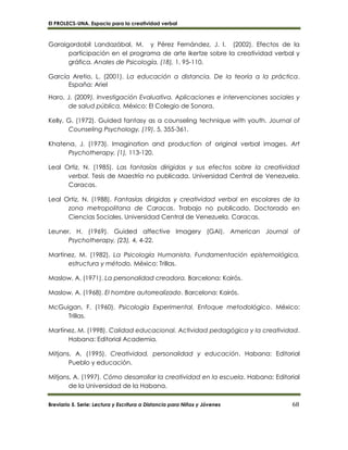 El PROLECS-UNA. Espacio para la creatividad verbal
Breviario 5. Serie: Lectura y Escritura a Distancia para Niños y Jóvenes 68
Garaigordobil Landazábal, M. y Pérez Fernández, J. I. (2002). Efectos de la
participación en el programa de arte Ikertze sobre la creatividad verbal y
gráfica. Anales de Psicología, (18), 1, 95-110.
García Aretio, L. (2001). La educación a distancia. De la teoría a la práctica.
España: Ariel
Haro, J. (2009). Investigación Evaluativa. Aplicaciones e intervenciones sociales y
de salud pública. México: El Colegio de Sonora.
Kelly, G. (1972). Guided fantasy as a counseling technique with youth. Journal of
Counseling Psychology, (19), 5, 355-361.
Khatena, J. (1973). Imagination and production of original verbal images. Art
Psychotherapy, (1), 113-120.
Leal Ortiz, N. (1985). Las fantasías dirigidas y sus efectos sobre la creatividad
verbal. Tesis de Maestría no publicada. Universidad Central de Venezuela.
Caracas.
Leal Ortiz, N. (1988). Fantasías dirigidas y creatividad verbal en escolares de la
zona metropolitana de Caracas. Trabajo no publicado. Doctorado en
Ciencias Sociales. Universidad Central de Venezuela. Caracas.
Leuner, H. (1969). Guided affective Imagery (GAI). American Journal of
Psychotherapy, (23), 4, 4-22.
Martínez, M. (1982). La Psicología Humanista. Fundamentación epistemológica,
estructura y método. México: Trillas.
Maslow, A. (1971). La personalidad creadora. Barcelona: Kairós.
Maslow, A. (1968). El hombre autorrealizado. Barcelona: Kairós.
McGuigan, F. (1960). Psicología Experimental. Enfoque metodológico. México:
Trillas.
Martínez, M. (1998). Calidad educacional. Actividad pedagógica y la creatividad.
Habana: Editorial Academia.
Mitjans, A. (1995). Creatividad, personalidad y educación. Habana: Editorial
Pueblo y educación.
Mitjans, A. (1997). Cómo desarrollar la creatividad en la escuela. Habana: Editorial
de la Universidad de la Habana.
 
