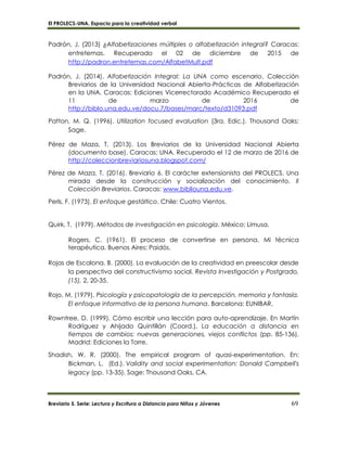 El PROLECS-UNA. Espacio para la creatividad verbal
Breviario 5. Serie: Lectura y Escritura a Distancia para Niños y Jóvenes 69
Padrón, J. (2013) ¿Alfabetizaciones múltiples o alfabetización integral? Caracas:
entretemas. Recuperado el 02 de diciembre de 2015 de
http://padron.entretemas.com/AlfabetMult.pdf
Padrón, J. (2014). Alfabetización Integral: La UNA como escenario. Colección
Breviarios de la Universidad Nacional Abierta-Prácticas de Alfabetización
en la UNA. Caracas: Ediciones Vicerrectorado Académico Recuperado el
11 de marzo de 2016 de
http://biblo.una.edu.ve/docu.7/bases/marc/texto/d31093.pdf
Patton, M. Q. (1996). Utilization focused evaluation (3ra. Edic.). Thousand Oaks:
Sage.
Pérez de Maza, T. (2013). Los Breviarios de la Universidad Nacional Abierta
(documento base). Caracas: UNA. Recuperado el 12 de marzo de 2016 de
http://coleccionbreviariosuna.blogspot.com/
Pérez de Maza, T. (2016). Breviario 6. El carácter extensionista del PROLECS. Una
mirada desde la construcción y socialización del conocimiento. II
Colección Breviarios. Caracas: www.bibliouna.edu.ve.
Perls, F. (1973). El enfoque gestáltico. Chile: Cuatro Vientos.
Quirk, T. (1979). Métodos de investigación en psicología. México: Limusa.
Rogers, C. (1961). El proceso de convertirse en persona. Mi técnica
terapéutica. Buenos Aires: Paidós.
Rojas de Escalona, B. (2000). La evaluación de la creatividad en preescolar desde
la perspectiva del constructivismo social. Revista Investigación y Postgrado,
(15), 2, 20-35.
Rojo, M. (1979). Psicología y psicopatología de la percepción, memoria y fantasía.
El enfoque informativo de la persona humana. Barcelona: EUNIBAR.
Rowntree, D. (1999). Cómo escribir una lección para auto-aprendizaje. En Martín
Rodríguez y Ahijado Quintillán (Coord.), La educación a distancia en
tiempos de cambios: nuevas generaciones, viejos conflictos (pp. 85-136).
Madrid: Ediciones la Torre.
Shadish, W. R. (2000). The empirical program of quasi-experimentation. En:
Bickman, L. (Ed.). Validity and social experimentation: Donald Campbell's
legacy (pp. 13-35). Sage: Thousand Oaks, CA.
 