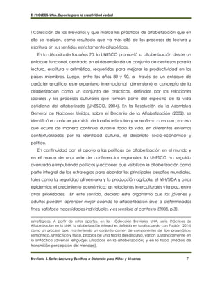 El PROLECS-UNA. Espacio para la creatividad verbal
Breviario 5. Serie: Lectura y Escritura a Distancia para Niños y Jóvenes 7
I Colección de los Breviarios y que marca las prácticas de alfabetización que en
ella se realizan, como resultado que va más allá de los procesos de lectura y
escritura en sus sentidos estrictamente alfabéticos.
En la década de los años 70, la UNESCO promovió la alfabetización desde un
enfoque funcional, centrado en el desarrollo de un conjunto de destrezas para la
lectura, escritura y aritmética, requeridas para mejorar la productividad en los
países miembros. Luego, entre los años 80 y 90, a través de un enfoque de
carácter analítico, este organismo internacional dimensionó el concepto de la
alfabetización como un conjunto de prácticas, definidas por las relaciones
sociales y los procesos culturales que forman parte del espectro de la vida
cotidiana del alfabetizado (UNESCO, 2004). En la Resolución de la Asamblea
General de Naciones Unidas, sobre el Decenio de la Alfabetización (2002), se
identificó el carácter pluralista de la alfabetización y se reafirma como un proceso
que ocurre de manera continua durante toda la vida, en diferentes entornos
contextualizados por la identidad cultural, el desarrollo socio-económico y
político.
En continuidad con el apoyo a las políticas de alfabetización en el mundo y
en el marco de una serie de conferencias regionales, la UNESCO ha seguido
avanzado e impulsando políticas y acciones que visibilizan la alfabetización como
parte integral de las estrategias para abordar los principales desafíos mundiales,
tales como la seguridad alimentaria y la producción agrícola; el VIH/SIDA y otras
epidemias; el crecimiento económico; las relaciones interculturales y la paz, entre
otras prioridades. En este sentido, declara este organismo que los jóvenes y
adultos pueden aprender mejor cuando la alfabetización sirve a determinados
fines, satisface necesidades individuales y es sensible al contexto (2008, p.3).
estratégicas. A partir de estos aportes, en la I Colección Breviarios UNA, serie Prácticas de
Alfabetización en la UNA, la alfabetización integral es definida en total acuerdo con Padrón (2014)
como un proceso que, manteniendo un conjunto común de componentes de tipo pragmático,
semántico, sintáctico y físico, propios de una teoría del discurso, varían sustancialmente en
lo sintáctico (diversos lenguajes utilizados en la alfabetización) y en lo físico (medios de
transmisión-percepción del mensaje).
 