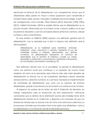 El PROLECS-UNA. Espacio para la creatividad verbal
Breviario 5. Serie: Lectura y Escritura a Distancia para Niños y Jóvenes 9
desvincular el alcance de la alfabetización con competencias únicas que el
alfabetizado deba poseer en mayor o menos proporción para comprender o
manejar tareas orales, escritas, manuales o mediadas por la tecnología. A partir
de investigaciones como Carvallo, Pérez Oliveros (2014); Bernardo (1998); SITEAL
(2013); Valdivé Fernández, (2010) es posible afirmar que la alfabetización es un
proceso situado, influenciado por el contexto social, cultural y político en el que
las personas adquieren y usan los conceptos básicos de lectura, escritura, cálculo
numérico y otros conocimientos.
En este sentido, la UNESCO (2005) propuso una definición general para la
alfabetización, con la salvedad que ni esta ni ninguna otra definición será la
última palabra:
Alfabetización es la habilidad para identificar, entender,
interpretar, crear, comunicar y calcular, mediante el uso de
materiales escritos e impresos relacionados con distintos
contextos. La alfabetización representa un continuo de
aprendizaje que le permite al individuo cumplir sus metas,
desarrollar su potencial y conocimientos y participar activamente
en actividades comunitarias y sociales (p.13).
Esta definición denota que, en la actualidad, se percibe la alfabetización
como una práctica social que contribuye a un propósito de mucha mayor
amplitud, tal como es la educación para toda la vida; esta visión pluralista de
alfabetización se articula con la de ciudadanía, identidad cultural, desarrollo
socioeconómico, derechos humanos, lo cual hace necesaria la implementación
de actividades de alfabetización que, junto con la creación de entornos
alfabetizados, guarde consonancia con el contexto y se centre en el ser humano.
Al respecto, los autores de los textos de esta II Colección de Breviarios, en
trabajo colaborativo para la producción de esta presentación, ratificamos
conclusiones que se derivan de la disertación acerca del complejo tema de la
alfabetización tratado en la I Colección, y llegamos a la conclusión de que son
diversos los factores que se asocian a él, así como a las estructuras colectivas y a
los procesos culturales que envuelven tanto a los sujetos que alfabetizan, como a
los alfabetizados y a la institución donde se desarrolla el proceso.
 