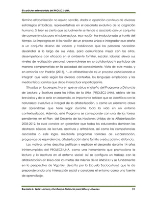 El carácter extensionista del PROLECS-UNA
Breviario 6. Serie: Lectura y Escritura a Distancia para Niños y Jóvenes 10
término alfabetización no resulta sencillo, dada la aparición continua de diversas
estrategias simbólicas, representativas en el desarrollo evolutivo de la cognición
humana. Si bien es cierto que actualmente se tiende a asociarlo con un conjunto
de competencias para el saber-actuar, esa noción ha evolucionado a través del
tiempo. Se impregna en él la noción de un proceso único e integrador que atañe
a un conjunto diverso de saberes y habilidades que las personas necesitan
desarrollar a lo largo de sus vidas, para comunicarse mejor con los otros,
desempeñarse con eficacia en el ambiente familiar, escolar, laboral, elevar sus
niveles de realización personal, desenvolverse en su cotidianidad y participar de
manera comprometida en la sociedad del conocimiento. Vista de este modo, y
en armonía con Padrón (2013), ‘…la alfabetización es un proceso cohesionado e
integral’ que varía según los diversos contextos, los lenguajes empleados y los
medios físicos con los que debe interactuar el participante.
Situados en la perspectiva en que se ubica el diseño del Programa a Distancia
de Lectura y Escritura para los Niños de la UNA (PROLECS-UNA), objeto de los
breviarios y de la serie en desarrollo, es importante señalar que se identifica con la
naturaleza evolutiva e integral de la alfabetización, y como un elemento clave
del aprendizaje que tiene lugar durante toda la vida en un entorno
contextualizado. Además, este Programa se corresponde con una de las tareas
pendientes en el Plan del Decenio de las Naciones Unidas de la Alfabetización
2003-2012, la cual consiste en garantizar que todos los educandos dominen las
destrezas básicas de lectura, escritura y aritmética, así como las competencias
asociadas a este logro, mediante programas formales de escolarización,
programas de equivalencia, alfabetización de la familia o educación a distancia.
Los motivos antes descritos justifican y explican el desarrollo durante 14 años
ininterrumpidos del PROLECS-UNA, como una herramienta que promociona la
lectura y la escritura en el entorno social; así se configura un trabajo con la
alfabetización en línea con las metas del milenio de la UNESCO y se fundamenta
en la perspectiva de Vigotsky, descrita por la Escuela Sociocultural, que le da
preponderancia a la interacción social y considera el entorno como una fuente
de aprendizaje.
 