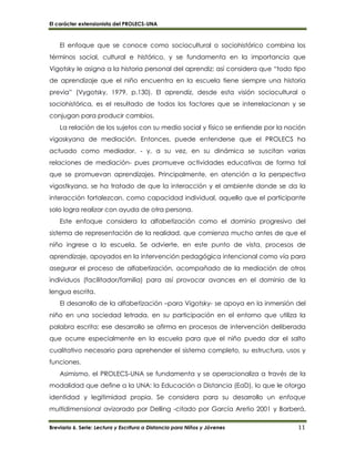 El carácter extensionista del PROLECS-UNA
Breviario 6. Serie: Lectura y Escritura a Distancia para Niños y Jóvenes 11
El enfoque que se conoce como sociocultural o sociohistórico combina los
términos social, cultural e histórico, y se fundamenta en la importancia que
Vigotsky le asigna a la historia personal del aprendiz; así considera que “todo tipo
de aprendizaje que el niño encuentra en la escuela tiene siempre una historia
previa” (Vygotsky, 1979, p.130). El aprendiz, desde esta visión sociocultural o
sociohistórica, es el resultado de todos los factores que se interrelacionan y se
conjugan para producir cambios.
La relación de los sujetos con su medio social y físico se entiende por la noción
vigoskyana de mediación. Entonces, puede entenderse que el PROLECS ha
actuado como mediador, - y, a su vez, en su dinámica se suscitan varias
relaciones de mediación- pues promueve actividades educativas de forma tal
que se promuevan aprendizajes. Principalmente, en atención a la perspectiva
vigostkyana, se ha tratado de que la interacción y el ambiente donde se da la
interacción fortalezcan, como capacidad individual, aquello que el participante
solo logra realizar con ayuda de otra persona.
Este enfoque considera la alfabetización como el dominio progresivo del
sistema de representación de la realidad, que comienza mucho antes de que el
niño ingrese a la escuela. Se advierte, en este punto de vista, procesos de
aprendizaje, apoyados en la intervención pedagógica intencional como vía para
asegurar el proceso de alfabetización, acompañado de la mediación de otros
individuos (facilitador/familia) para así provocar avances en el dominio de la
lengua escrita.
El desarrollo de la alfabetización –para Vigotsky- se apoya en la inmersión del
niño en una sociedad letrada, en su participación en el entorno que utiliza la
palabra escrita; ese desarrollo se afirma en procesos de intervención deliberada
que ocurre especialmente en la escuela para que el niño pueda dar el salto
cualitativo necesario para aprehender el sistema completo, su estructura, usos y
funciones.
Asimismo, el PROLECS-UNA se fundamenta y se operacionaliza a través de la
modalidad que define a la UNA: la Educación a Distancia (EaD), lo que le otorga
identidad y legitimidad propia. Se considera para su desarrollo un enfoque
multidimensional avizorado por Delling -citado por García Aretio 2001 y Barberá,
 