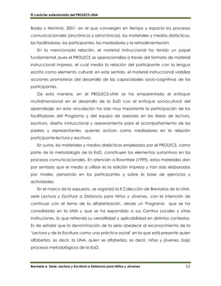 El carácter extensionista del PROLECS-UNA
Breviario 6. Serie: Lectura y Escritura a Distancia para Niños y Jóvenes 12
Badia y Monimó, 2001- en el que convergen en tiempo y espacio los procesos
comunicacionales (sincrónicos y asincrónicos), los materiales y medios didácticos,
los facilitadores, los participantes, los mediadores y la retroalimentación.
En la mencionada relación, el material instruccional ha tenido un papel
fundamental, pues el PROLECS se operacionaliza a través del formato de material
instruccional impreso, el cual media la relación del participante con la lengua
escrita como elemento cultural; en este sentido, el material instruccional viabiliza
acciones promotoras del desarrollo de las capacidades socio-cognitivas de los
participantes.
De esta manera, en el PROLECS-UNA se ha emparentado el enfoque
multidimensional en el desarrollo de la EaD con el enfoque sociocultural del
aprendizaje; en esta vinculación ha sido muy importante la participación de los
facilitadores del Programa y del equipo de asesores en las áreas de lectura,
escritura, diseño instruccional y asesoramiento para el acompañamiento de los
padres y representantes, quienes actúan como mediadores en la relación
participante-lectura y escritura.
En suma, los materiales y medios didácticos empleados por el PROLECS, como
parte de la metodología de la EaD, constituyen los elementos sustantivos en los
procesos comunicacionales. En atención a Rowntree (1999), estos materiales dan
por sentado que el medio a utilizar es la edición impresa y han sido elaborados
por niveles, pensando en los participantes y sobre la base de ejercicios y
actividades.
En el marco de lo expuesto, se organizó la II Colección de Breviarios de la UNA,
serie Lectura y Escritura a Distancia para Niños y Jóvenes, con la intención de
continuar con el tema de la alfabetización, desde un Programa que se ha
consolidado en la UNA y que se ha expandido a sus Centros Locales y otras
instituciones, lo que refrenda su versatilidad y aplicabilidad en distintos contextos.
Es de señalar que la denominación de la serie obedece al reconocimiento de la
‘Lectura y de la Escritura como una práctica social’ en la que está presente quien
alfabetiza, es decir, la UNA, quien se alfabetiza, es decir, niños y jóvenes, bajo
procesos metodológicos de la EaD.
 