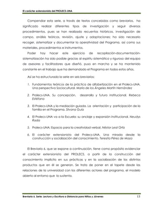 El carácter extensionista del PROLECS-UNA
Breviario 6. Serie: Lectura y Escritura a Distancia para Niños y Jóvenes 13
Compendiar esta serie, a través de textos concebidos como breviarios, ha
significado realizar diferentes tipos de investigación y seguir diversos
procedimientos, pues se han realizado recuentos históricos, investigación de
campo, análisis teóricos, revisión, ajuste y adaptaciones; ha sido necesario
recoger, sistematizar y documentar la operatividad del Programa, así como sus
materiales, procedimientos e instrumentos.
Poder hoy hacer este ejercicio de recopilación-documentación-
sistematización ha sido posible gracias al espíritu sistemático y riguroso del equipo
de asesores y facilitadores que diseñó, puso en marcha y se ha mantenido
constante en el trabajo que ha demandado el Programa en todos estos años.
Así se ha estructurado la serie en seis breviarios:
1. Fundamentos teóricos de la práctica de alfabetización en el Prolecs-UNA.
Una perspectiva Sociocultural. María de los Ángeles Martín Hernández
2. Prolecs-UNA. Su concepción, desarrollo y futuro institucional. Rebeca
Estéfano
3. El Prolecs-UNA y la mediación guiada. La orientación y participación de la
familia en el Programa. Silvana Guía
4. El Prolecs-UNA va a la Escuela: su anclaje y expansión institucional. Neudys
Rada
5. Prolecs-UNA: Espacio para la creatividad verbal. Néstor Leal Ortiz
6. El carácter extensionista del Prolecs-UNA. Una mirada desde la
construcción y socialización del conocimiento. Teresita Pérez de Maza
El Breviario 6, que se expone a continuación, tiene como propósito evidenciar
el carácter extensionista del PROLECS, a partir de la construcción del
conocimiento implícito en sus prácticas y en la socialización de los distintos
productos que en él se generan. Se trata de poner en el tapete desde las
relaciones de la universidad con los diferentes actores del programa, el modelo
abierto al entorno que lo sustenta.
 