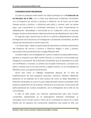 El carácter extensionista del PROLECS-UNA
Breviario 6. Serie: Lectura y Escritura a Distancia para Niños y Jóvenes 14
CONSIDERACIONES PRELIMINARES
Cuando la profesora María Martín me solicitó participar en la II Colección de
los Breviarios de la UNA, con un texto que relacionara la Extensión Universitaria
con el Programa de Lectura y Escritura a Distancia, en el marco de la Serie
titulada Lectura y Escritura a Distancia para Niños y Jóvenes, sentí, en primer
lugar, que nuevamente la universidad retomaba un tema trascendental: la
alfabetización, desarrollado y reconocido en la I Colección como un proceso
integral, donde se sistematizaron diferentes prácticas de alfabetización de la UNA.
En segundo lugar, aprecié que la UNA en su práctica alfabetizadora concibe
la integración de la Docencia, la Investigación y la Extensión Universitaria, de allí el
porqué de este breviario en esta II Colección.
Y en tercer lugar, valoré la oportunidad de demostrar el carácter extensionista
del Programa de Lectura y Escritura a Distancia dirigido a niños y jóvenes,
reconocido institucionalmente por sus siglas PROLECS-UNA.
La tarea implicó una complejidad en cuanto a ordenar las ideas preliminares y
generar un esquema que diera cuenta final de un constructo comunicable que
integrara la concepción de la Extensión Universitaria que se desarrolla en la UNA
con el PROLECS y viceversa. Lo primero fue recopilar información, conversar con
pares y avizorar que en los documentos y registros previos, no se consideraba al
PROLECS como un programa extensionista.
Asumí esto como un hallazgo inexplorado después de 13 años de
implementación de este programa educativo. Asimismo, afloraron reflexiones
presentes en los debates de la UNA acerca de cómo se debe desarrollar la
Extensión Universitaria, la cual a mi juicio debe permear toda la universidad, tener
presencia significativa en las Carreras, insertarse en el Currículum, formar parte del
perfil profesional de nuestros estudiantes, ser la embajadora de la UNA en las
comunidades.
Si bien la UNA posee una instancia organizacional para esta función
universitaria, representada en el Subprograma Extensión Universitaria, su
naturaleza como función social y crítica de la universidad la coloca en un libre
tránsito por los espacios de construcción epistémica que posee la UNA, por
 