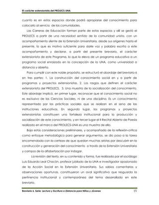 El carácter extensionista del PROLECS-UNA
Breviario 6. Serie: Lectura y Escritura a Distancia para Niños y Jóvenes 15
cuanto es en estos espacios donde podrá apropiarse del conocimiento para
colocarlo al servicio de las comunidades.
Las Carreras de Educación forman parte de estos espacios y allí se gestó el
PROLECS a partir de una necesidad sentida de la comunidad unista, con un
acompañamiento silente de la Extensión Universitaria, desde sus orígenes hasta el
presente, lo que es motivo suficiente para darle voz y palabra escrita a este
acompañamiento y declarar, a partir del presente breviario, el carácter
extensionista de este Programa, lo que lo eleva de un programa educativo a un
programa social enraizado en la concepción de la UNA, como universidad a
distancia y abierta.
Para cumplir con este noble propósito, se estructuró el abordaje del breviario 6
en tres partes: 1. La construcción del conocimiento social en y a partir de
programas y proyectos extensionistas. 2. Los rasgos que definen el carácter
extensionista del PROLECS. 3. Una muestra de la socialización del conocimiento.
Este abordaje implicó, en primer lugar, reconocer que el conocimiento social no
es exclusivo de las Ciencias Sociales, ni de una disciplina. Es un conocimiento
representado por las prácticas sociales que se realizan en el seno de las
instituciones educativas. En segundo lugar, los programas y proyectos
extensionistas constituyen una fortaleza institucional para la producción y
socialización de este conocimiento, y en tercer lugar el II Recital Abierto de Poesía
realizado en el marco del PROLECS-UNA es una muestra de ello.
Bajo estas consideraciones preliminares, y acompañada de la reflexión-critica
como enfoque metodológico para generar argumentos, se dio paso a la tarea
encomendada con la certeza de que quedan muchas aristas por descubrir en la
construcción y generación del conocimiento a través de la Extensión Universitaria
y campos de la alfabetización por indagar.
La revisión del texto, en su contenido y forma, fue realizada por el sociólogo
Luis Eduardo Leal Chacón, profesor jubilado de la UNA e investigador apasionado
de la Acción Social en la Extensión Universitaria. Sus sabios comentarios y
observaciones oportunas, constituyeron un aval significativo que resguarda la
pertinencia institucional y contemporánea del tema desarrollado en este
breviario.
 