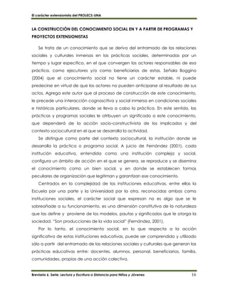 El carácter extensionista del PROLECS-UNA
Breviario 6. Serie: Lectura y Escritura a Distancia para Niños y Jóvenes 16
LA CONSTRUCCIÓN DEL CONOCIMIENTO SOCIAL EN Y A PARTIR DE PROGRAMAS Y
PROYECTOS EXTENSIONISTAS
Se trata de un conocimiento que se deriva del entramado de las relaciones
sociales y culturales inmersas en las prácticas sociales, determinadas por un
tiempo y lugar especifico, en el que convergen los actores responsables de esa
práctica, como ejecutores y/o como beneficiarios de estas. Señala Boggino
(2004) que el conocimiento social no tiene un carácter estable, ni puede
predecirse en virtud de que los actores no pueden anticiparse al resultado de sus
actos. Agrega este autor que al proceso de construcción de este conocimiento,
le precede una interacción cognoscitiva y social inmersa en condiciones sociales
e históricas particulares, donde se lleva a cabo la práctica. En este sentido, las
prácticas y programas sociales le atribuyen un significado a este conocimiento,
que dependerá de la acción socio-constructivista de los implicados y del
contexto sociocultural en el que se desarrolla la actividad.
Se distingue como parte del contexto sociocultural, la institución donde se
desarrolla la práctica o programa social. A juicio de Fernández (2001), cada
institución educativa, entendida como una institución compleja y social,
configura un ámbito de acción en el que se genera, se reproduce y se disemina
el conocimiento como un bien social, y en donde se establecen formas
peculiares de organización que legitiman y garantizan ese conocimiento.
Centrados en la complejidad de las instituciones educativas, entre ellas la
Escuela por una parte y la Universidad por la otra, reconocidas ambas como
instituciones sociales, el carácter social que expresan no es algo que se le
sobreañade a su funcionamiento, es una dimensión constitutiva de la naturaleza
que las define y proviene de los modelos, pautas y significados que le otorga la
sociedad. “Son producciones de la vida social” (Fernández, 2001).
Por lo tanto, el conocimiento social, en lo que respecta a la acción
significativa de estas instituciones educativas, puede ser comprendido y utilizado
sólo a partir del entramado de las relaciones sociales y culturales que generan las
prácticas educativas entre: docentes, alumnos, personal, beneficiarios, familia,
comunidades, propias de una acción colectiva.
 