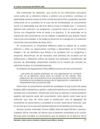 El carácter extensionista del PROLECS-UNA
Breviario 6. Serie: Lectura y Escritura a Distancia para Niños y Jóvenes 17
Este entramado de relaciones, que ocurre en las instituciones educativas
como parte de su dinámica interna y externa con el entorno, construye un
aprendizaje social en el que se toma conciencia de los fines y propósitos de estas
instituciones en la sociedad. En el caso de las Universidades, el conocimiento
social y el aprendizaje que de él se deriva ocurre a medida que: 1. Avanza la
apertura del currículum, los programas y proyectos hacia el mundo social. 2.
Ocurre una integración entre la teoría y la práctica. 3. Se profundiza en la
interacción del conocimiento con los saberes y experiencia que quienes hacen
vida en las comunidades. 4. Se integra la docencia, la investigación y la extensión
hacia fines comunes (Pérez de Maza, 2011).
En consecuencia, la Universidad reflexiona sobre la calidad de su propia
práctica y sobre sus repercusiones (ventajas y desventajas) en la formación
integral y en los beneficios que brinda a la sociedad con sus programas y
proyectos. Reconstruye, de ser necesario, esas prácticas de acuerdo con las
retribuciones y reflexiones críticas de quienes son participes y beneficiarios del
proceso de aprendizaje, propiciando cambios en la manera de concebir sus
prácticas: es decir, la universidad aprende.
En palabras de Sagastizabal y Perlo (2006) la producción de conocimiento
…por parte de quienes participan en una organización se convierte
hoy en el elemento clave para el cambio en las mismas. Esta
producción de conocimientos no es una producción en sí misma, sino
centrada en los problemas propios de la organización y orientada al
mejoramiento de sus prácticas (46).
Ahora bien, el conocimiento necesita ser socializado, lo que a juicio de López
Rupérez (2001) representa su gestión y aplicación práctica en contextos donde se
necesite ese conocimiento. Añade este autor que se trata de un reconocimiento
explícito del impacto social del conocimiento, tanto dentro como fuera de la
institución que sirve de nicho para su producción, con el agregado de
incrementar el conocimiento y revalorizar la función social de la institución, que
en el caso que nos ocupa está representada por la Universidad y/o la Escuela.
Diversos autores, entre ellos: Chacín (2008), Pérez de Maza (2014a) y Lezcano-
Calderón (2014) coinciden en afirmar que la Extensión Universitaria es la función
llamada para socializar el conocimiento que se produce en el ejercicio de la
 