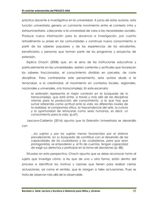 El carácter extensionista del PROLECS-UNA
Breviario 6. Serie: Lectura y Escritura a Distancia para Niños y Jóvenes 18
práctica docente e investigativa en la universidad. A juicio de estas autoras, esta
función universitaria genera un constante movimiento entre el contexto intra y
extrauniversitario, colocando a la universidad de cara a las necesidades sociales.
Produce nueva información para la docencia e investigación, por cuanto
retroalimenta su praxis en las comunidades y construye nuevo conocimiento a
partir de los saberes populares y de las experiencias de los estudiantes,
beneficiarios y personas que forman parte de los programas y proyectos de
extensión.
Explica Chacín (2008) que, en el seno de las instituciones educativas y
particularmente en las universidades, existen corrientes y actitudes que favorecen
los saberes fraccionados, el conocimiento dividido en parcelas, de corte
disciplinar. Para contrarrestar este pensamiento, esta autora alude a la
tenacidad, a la creatividad, al movimiento en contextos locales, regionales,
nacionales y universales, a lo transcomplejo. En este escenario
la extensión representa el mejor contexto en la búsqueda de lo
transcomplejo, que está entre, a través y más allá de las disciplinas
mismas para la producción del conocimiento, a la que hay que
sumar referentes como actitud ante la vida, los diferentes niveles de
la realidad, el compromiso ético, la trascendencia del arte, la cultura
y la oportunidad de rehacerse como seres humanos, es decir, un
conocimiento para la vida. (p.67).
Lezcano-Calderón (2014) apunta que la Extensión Universitaria se desarrolla
con
…los sujetos y por los sujetos menos favorecidos por el sistema
prevaleciente, en su búsqueda de contribuir con el desarrollo de las
capacidades de los ciudadanos y las ciudadanas, para que sean
protagonistas, se empoderen y, al fin de cuentas, tengan capacidad
de exigir sus derechos y participar en la toma de decisiones (p. 88).
Situados en esta perspectiva, Chacín apunta que se debe reconocer tanto al
sujeto que investiga cómo, a los que de una u otra forma, están dentro del
proceso e identificar los motivos y razones que tienen para realizar ciertas
actuaciones, así como el sentido, que le otorgan a tales actuaciones. Pues se
trata de observar más allá de lo observable.
 