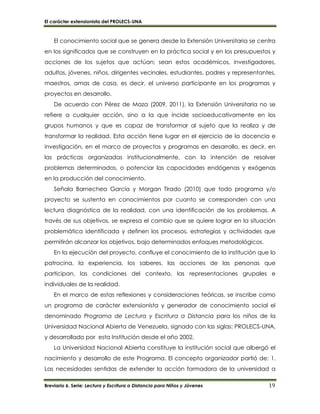 El carácter extensionista del PROLECS-UNA
Breviario 6. Serie: Lectura y Escritura a Distancia para Niños y Jóvenes 19
El conocimiento social que se genera desde la Extensión Universitaria se centra
en los significados que se construyen en la práctica social y en los presupuestos y
acciones de los sujetos que actúan; sean estos académicos, investigadores,
adultos, jóvenes, niños, dirigentes vecinales, estudiantes, padres y representantes,
maestros, amas de casa, es decir, el universo participante en los programas y
proyectos en desarrollo.
De acuerdo con Pérez de Maza (2009, 2011), la Extensión Universitaria no se
refiere a cualquier acción, sino a la que incide socioeducativamente en los
grupos humanos y que es capaz de transformar al sujeto que la realiza y de
transformar la realidad. Esta acción tiene lugar en el ejercicio de la docencia e
investigación, en el marco de proyectos y programas en desarrollo, es decir, en
las prácticas organizadas institucionalmente, con la intención de resolver
problemas determinados, o potenciar las capacidades endógenas y exógenas
en la producción del conocimiento.
Señala Barnechea García y Morgan Tirado (2010) que todo programa y/o
proyecto se sustenta en conocimientos por cuanto se corresponden con una
lectura diagnóstica de la realidad, con una identificación de los problemas. A
través de sus objetivos, se expresa el cambio que se quiere lograr en la situación
problemática identificada y definen los procesos, estrategias y actividades que
permitirán alcanzar los objetivos, bajo determinados enfoques metodológicos.
En la ejecución del proyecto, confluye el conocimiento de la institución que lo
patrocina, la experiencia, los saberes, las acciones de las personas que
participan, las condiciones del contexto, las representaciones grupales e
individuales de la realidad.
En el marco de estas reflexiones y consideraciones teóricas, se inscribe como
un programa de carácter extensionista y generador de conocimiento social el
denominado Programa de Lectura y Escritura a Distancia para los niños de la
Universidad Nacional Abierta de Venezuela, signado con las siglas: PROLECS-UNA,
y desarrollado por esta Institución desde el año 2002.
La Universidad Nacional Abierta constituye la institución social que albergó el
nacimiento y desarrollo de este Programa. El concepto organizador partió de: 1.
Las necesidades sentidas de extender la acción formadora de la universidad a
 