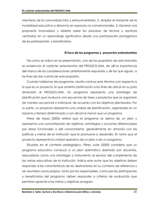 El carácter extensionista del PROLECS-UNA
Breviario 6. Serie: Lectura y Escritura a Distancia para Niños y Jóvenes 20
miembros de la comunidad intra y extrauniversitaria. 2. Ampliar el horizonte de la
modalidad educativa a distancia en espacios no convencionales. 3. Generar una
propuesta innovadora y abierta sobre los procesos de lectura y escritura
centrados en un aprendizaje significativo desde una participación protagónica
de los participantes y beneficiarios.
El foco de los programas y proyectos extensionistas
Tal como se indicó en la presentación, uno de los propósitos de este breviario
es evidenciar el carácter extensionista del PROLECS-UNA, de allí la importancia
del marco de las consideraciones anteriormente expuestas y de las que siguen, a
los fines de dar cuenta de este propósito.
Cuando hablamos de programas, resulta confuso este término con respecto a
lo que es un proyecto, lo que amerita clarificación a los fines de ubicar en su justa
dimensión al PROLECS-UNA. Un programa representa una estrategia de
planificación que involucra una secuencia de fases y proyectos que se organizan
de manera secuencial o individual, de acuerdo con los objetivos planteados. Por
su parte, un proyecto representa una unidad de planificación, organizada en un
espacio y tiempo determinado y con alcance menor que un programa.
Pérez de Maza (2005) refiere que el programa se deriva de un plan y
representa una concretización de objetivos, estrategias y acciones diferenciadas
por áreas funcionales o del conocimiento, generalmente en armonía con las
políticas y metas de la institución que lo promueve o desarrolla. En tanto que el
proyecto representa la unidad operativa de un plan o de un programa.
Situados en el contexto pedagógico, Pérez Juste (2000) considera que un
programa educativo conduce a un plan sistemático diseñado por docentes,
educadores como una estrategia o instrumento al servicio del cumplimiento de
las metas educativas de la institución. Indica este autor que los objetivos deben
responder a las características de los destinatarios en su contexto de referencia y
ser asumidos como propios, tanto por los responsables, como por los participantes
y beneficiarios del programa; deben responder a criterios de evaluación que
permitan apreciar si las metas y objetivos se logran.
 