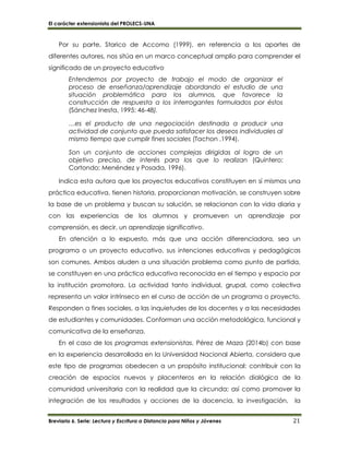 El carácter extensionista del PROLECS-UNA
Breviario 6. Serie: Lectura y Escritura a Distancia para Niños y Jóvenes 21
Por su parte, Starico de Accomo (1999), en referencia a los aportes de
diferentes autores, nos sitúa en un marco conceptual amplio para comprender el
significado de un proyecto educativo
Entendemos por proyecto de trabajo el modo de organizar el
proceso de enseñanza/aprendizaje abordando el estudio de una
situación problemática para los alumnos, que favorece la
construcción de respuesta a los interrogantes formulados por éstos
(Sánchez Inesta, 1995: 46-48).
…es el producto de una negociación destinada a producir una
actividad de conjunto que pueda satisfacer los deseos individuales al
mismo tiempo que cumplir fines sociales (Tachon ,1994).
Son un conjunto de acciones complejas dirigidas al logro de un
objetivo preciso, de interés para los que lo realizan (Quintero;
Cortondo; Menéndez y Posada, 1996).
Indica esta autora que los proyectos educativos constituyen en sí mismos una
práctica educativa, tienen historia, proporcionan motivación, se construyen sobre
la base de un problema y buscan su solución, se relacionan con la vida diaria y
con las experiencias de los alumnos y promueven un aprendizaje por
comprensión, es decir, un aprendizaje significativo.
En atención a lo expuesto, más que una acción diferenciadora, sea un
programa o un proyecto educativo, sus intenciones educativas y pedagógicas
son comunes. Ambos aluden a una situación problema como punto de partida,
se constituyen en una práctica educativa reconocida en el tiempo y espacio por
la institución promotora. La actividad tanto individual, grupal, como colectiva
representa un valor intrínseco en el curso de acción de un programa o proyecto.
Responden a fines sociales, a las inquietudes de los docentes y a las necesidades
de estudiantes y comunidades. Conforman una acción metodológica, funcional y
comunicativa de la enseñanza.
En el caso de los programas extensionistas, Pérez de Maza (2014b) con base
en la experiencia desarrollada en la Universidad Nacional Abierta, considera que
este tipo de programas obedecen a un propósito institucional: contribuir con la
creación de espacios nuevos y placenteros en la relación dialógica de la
comunidad universitaria con la realidad que la circunda; así como promover la
integración de los resultados y acciones de la docencia, la investigación, la
 