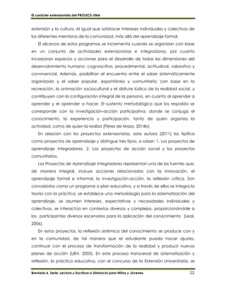El carácter extensionista del PROLECS-UNA
Breviario 6. Serie: Lectura y Escritura a Distancia para Niños y Jóvenes 22
extensión y la cultura. Al igual que satisfacer intereses individuales y colectivos de
los diferentes miembros de la comunidad, más allá del aprendizaje formal.
El alcance de estos programas se incrementa cuando se organizan con base
en un conjunto de actividades extensionistas e integradoras, por cuanto
incorporan espacios y acciones para el desarrollo de todas las dimensiones del
desenvolvimiento humano: cognoscitivo, procedimental, actitudinal, valorativo y
convivencial. Además, posibilitan el encuentro entre el saber sistemáticamente
organizado y el saber popular, espontáneo y comunitario; con base en la
recreación, la animación sociocultural y el disfrute lúdico de la realidad social, y
contribuyen con la configuración integral de la persona, en cuanto al aprender a
aprender y el aprender a hacer. El sustento metodológico que los respalda se
corresponde con la investigación-acción participativa, donde se conjuga el
conocimiento, la experiencia y participación, tanto de quien organiza la
actividad, como de quien la realiza (Pérez de Maza, 2014b).
En relación con los proyectos extensionistas, esta autora (2011) los tipifica
como proyectos de aprendizaje y distingue tres tipos, a saber: 1. Los proyectos de
aprendizaje integradores. 2. Los proyectos de acción social y los proyectos
comunitarios.
Los Proyectos de Aprendizaje Integradores representan una de las fuentes que,
de manera integral, incluye acciones relacionadas con la innovación, el
aprendizaje formal e informal, la investigación-acción, la reflexión crítica. Son
concebidos como un programa o plan educativo, y a través de ellos se integra la
teoría con la práctica, se establece una metodología para la sistematización del
aprendizaje, se asumen intereses, expectativas y necesidades individuales y
colectivas, se interactúa en contextos diversos y complejos, proporcionándole a
los participantes diversos escenarios para la aplicación del conocimiento (Leal,
2006).
En estos proyectos, la reflexión sistémica del conocimiento se produce con y
en la comunidad, de tal manera que el estudiante pueda hacer ajustes,
continuar con el proceso de transformación de la realidad y producir nuevos
planes de acción (UBV, 2005). En este proceso transversal de sistematización y
reflexión, la práctica educativa, con el concurso de la Extensión Universitaria, se
 